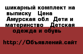 шикарный комплект на выписку › Цена ­ 3 500 - Амурская обл. Дети и материнство » Детская одежда и обувь   